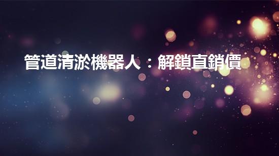 管道清淤機器人：解鎖直銷價格秘密！